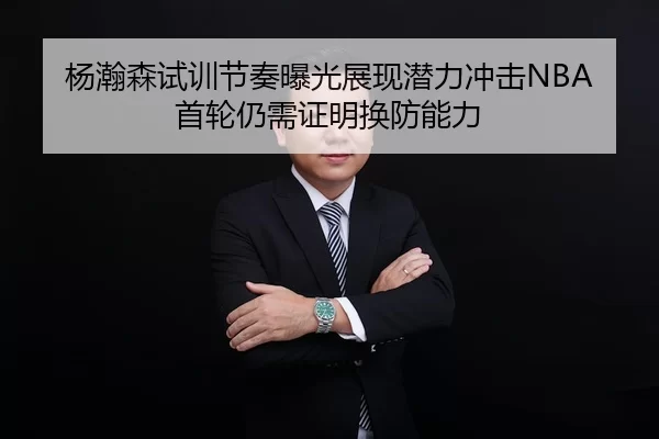 杨瀚森试训节奏曝光展现潜力冲击NBA首轮仍需证明换防能力
