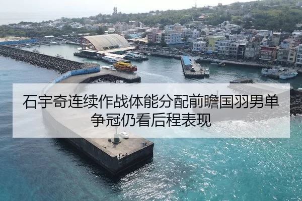 石宇奇连续作战体能分配前瞻国羽男单争冠仍看后程表现