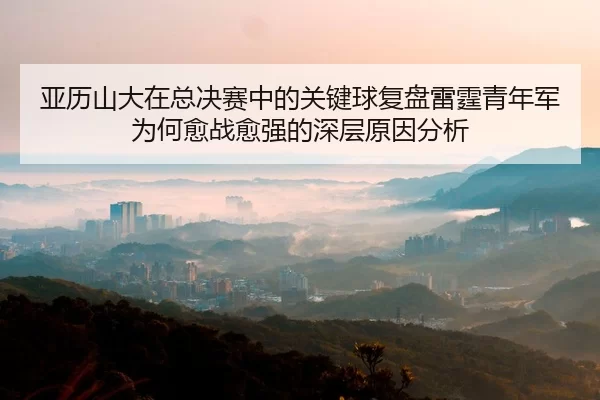 亚历山大在总决赛中的关键球复盘雷霆青年军为何愈战愈强的深层原因分析