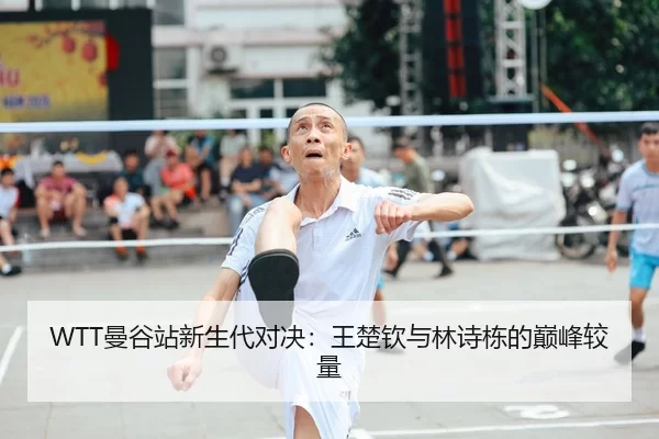 WTT曼谷站新生代对决：王楚钦与林诗栋的巅峰较量
