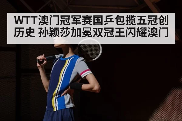 WTT澳门冠军赛国乒包揽五冠创历史 孙颖莎加冕双冠王闪耀澳门